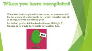 When bob had completed his tax return, he was sent a bill
for the amount of tax he had to pay, which could be paid all
in one go, or over the coming year.
But he had pay his bill by the deadline of Midnight 31
January or he would have had to pay another fine.
 
