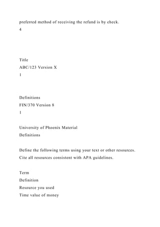 preferred method of receiving the refund is by check.
4
Title
ABC/123 Version X
1
Definitions
FIN/370 Version 8
1
University of Phoenix Material
Definitions
Define the following terms using your text or other resources.
Cite all resources consistent with APA guidelines.
Term
Definition
Resource you used
Time value of money
 