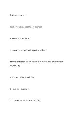 Efficient market
Primary versus secondary market
Risk-return tradeoff
Agency (principal and agent problems)
Market information and security prices and information
asymmetry
Agile and lean principles
Return on investment
Cash flow and a source of value
 