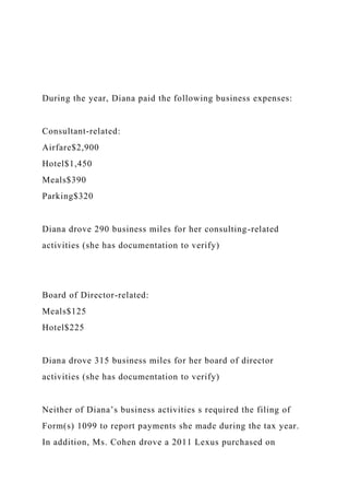 During the year, Diana paid the following business expenses:
Consultant-related:
Airfare$2,900
Hotel$1,450
Meals$390
Parking$320
Diana drove 290 business miles for her consulting-related
activities (she has documentation to verify)
Board of Director-related:
Meals$125
Hotel$225
Diana drove 315 business miles for her board of director
activities (she has documentation to verify)
Neither of Diana’s business activities s required the filing of
Form(s) 1099 to report payments she made during the tax year.
In addition, Ms. Cohen drove a 2011 Lexus purchased on
 