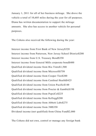 January 1, 2011 for all of her business mileage. She drove the
vehicle a total of 10,605 miles during the year for all purposes.
Diana has written documentation to support the mileage
amounts. She also has access to another vehicle for personal
purposes.
The Cohens also received the following during the year:
Interest income from First Bank of New Jersey$320
Interest income from Patterson, New Jersey School District$200
Interest income from U.S. Treasury Bond$350
Interest income from General Mills corporate bond$400
Qualified dividend income from Rio Tinto$1,500
Qualified dividend income from Microsoft$750
Qualified dividend income from Cooper Tire$200
Qualified dividend income from Cardinal Health$425
Qualified dividend income from Union Pacific$140
Qualified dividend income from Procter & Gamble$190
Qualified dividend income from PepsiCo$225
Qualified dividend income from Kellogg$200
Qualified dividend income from Abbott Labs$275
Qualified dividend income from 3M$350
Dividend income (not qualified) from China Fund$2,000
The Cohens did not own, control or manage any foreign bank
 