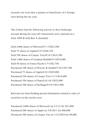 accounts nor were they a grantor or beneficiary of a foreign
trust during the tax year.
The Cohens had the following activity in their brokerage
account during the year (all transactions were reported on a
form 1099-B with Box A checked):
Sold 2,000 shares of Microsoft7/1/13$22,500
Sold 75 shares of Apple4/15/13$28,750
Sold 350 shares of Cooper Tire10/14/13$14,700
Sold 1,000 shares of Cardinal Health9/3/13$35,000
Sold 50 shares of Union Pacific1/7/13$2,750
Purchased 100 shares of Procter & Gamble7/10/13$7,700
Purchased 75 shares of Apple4/18/13$29,000
Purchased 350 shares of Cooper Tire11/1/13$14,000
Purchased 350 shares of PepsiCo5/14/13$32,000
Purchased 300 shares of Kellogg10/14/13$21,000
Relevant tax basis/holding period information related to sales of
securities in the current year:
Purchased 2,000 shares of Microsoft on 5/1/13 for $21,000
Purchased 200 shares of Apple on 3/8/2011 for $90,000
Purchased 300 shares of Cooper Tire on 1/12/2010 for $9,000
 