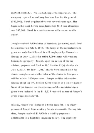 (EIN 24-9876543). NS is a Subchapter S corporation. The
company reported an ordinary business loss for the year of
($80,000). Sarah acquired the stock several years ago. Her
basis in the stock before considering her 2013 loss allocation
was $45,000. Sarah is a passive owner with respect to this
entity.
Joseph received 5,000 shares of restricted (common) stock from
his employer on July 1, 2013. The terms of the restricted stock
grant are such that if Joseph is still employed by Alternative
Energy on July 1, 2018 the entire 5,000 shares will vest and
become his property. Joseph, upon the advice of his tax
advisor, prepared and filed an IRC Section 83(b) election on
July 8, 2013. On July 1, 2013, shares were valued at $5 per
share. Joseph estimates the value of the shares in five years
will be at least $150 per share. Joseph notified Alternative
Energy about the IRC Section 83(b) election in a timely manner.
None of the income tax consequences of this restricted stock
grant were included in the $115,325 reported as part of Joseph’s
gross wages (see above).
In May, Joseph was injured in a home accident. The injury
prevented Joseph from working for about a month. During this
time, Joseph received $15,000 in disability payments
attributable to a disability insurance policy. The disability
 