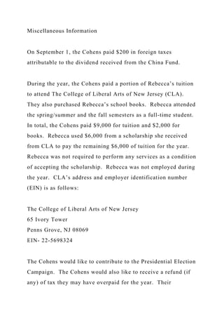 Miscellaneous Information
On September 1, the Cohens paid $200 in foreign taxes
attributable to the dividend received from the China Fund.
During the year, the Cohens paid a portion of Rebecca’s tuition
to attend The College of Liberal Arts of New Jersey (CLA).
They also purchased Rebecca’s school books. Rebecca attended
the spring/summer and the fall semesters as a full-time student.
In total, the Cohens paid $9,000 for tuition and $2,000 for
books. Rebecca used $6,000 from a scholarship she received
from CLA to pay the remaining $6,000 of tuition for the year.
Rebecca was not required to perform any services as a condition
of accepting the scholarship. Rebecca was not employed during
the year. CLA’s address and employer identification number
(EIN) is as follows:
The College of Liberal Arts of New Jersey
65 Ivory Tower
Penns Grove, NJ 08069
EIN- 22-5698324
The Cohens would like to contribute to the Presidential Election
Campaign. The Cohens would also like to receive a refund (if
any) of tax they may have overpaid for the year. Their
 