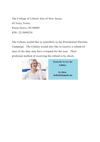 The College of Liberal Arts of New Jersey
65 Ivory Tower
Penns Grove, NJ 08069
EIN- 22-5698324
The Cohens would like to contribute to the Presidential Election
Campaign. The Cohens would also like to receive a refund (if
any) of tax they may have overpaid for the year. Their
preferred method of receiving the refund is by check.
 