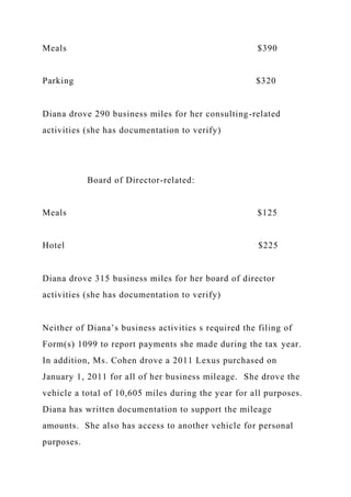 Meals $390
Parking $320
Diana drove 290 business miles for her consulting-related
activities (she has documentation to verify)
Board of Director-related:
Meals $125
Hotel $225
Diana drove 315 business miles for her board of director
activities (she has documentation to verify)
Neither of Diana’s business activities s required the filing of
Form(s) 1099 to report payments she made during the tax year.
In addition, Ms. Cohen drove a 2011 Lexus purchased on
January 1, 2011 for all of her business mileage. She drove the
vehicle a total of 10,605 miles during the year for all purposes.
Diana has written documentation to support the mileage
amounts. She also has access to another vehicle for personal
purposes.
 