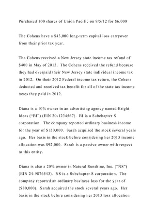 Purchased 100 shares of Union Pacific on 9/5/12 for $6,000
The Cohens have a $43,000 long-term capital loss carryover
from their prior tax year.
The Cohens received a New Jersey state income tax refund of
$400 in May of 2013. The Cohens received the refund because
they had overpaid their New Jersey state individual income tax
in 2012. On their 2012 Federal income tax return, the Cohens
deducted and received tax benefit for all of the state tax income
taxes they paid in 2012.
Diana is a 10% owner in an advertising agency named Bright
Ideas (“BI”) (EIN 20-1234567). BI is a Subchapter S
corporation. The company reported ordinary business income
for the year of $150,000. Sarah acquired the stock several years
ago. Her basis in the stock before considering her 2013 income
allocation was $92,000. Sarah is a passive owner with respect
to this entity.
Diana is also a 20% owner in Natural Sunshine, Inc. (“NS”)
(EIN 24-9876543). NS is a Subchapter S corporation. The
company reported an ordinary business loss for the year of
($80,000). Sarah acquired the stock several years ago. Her
basis in the stock before considering her 2013 loss allocation
 