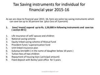 Tax Saving instruments for individual for
financial year 2015-16
As we are close to financial year 2015- 16, here are some tax saving instruments which
can save tax up to 30 percent tax (plus Cess of 3 percent)
1. Save/ invest/ expend up to Rs. 1,50,000 in following instruments and save tax
( section 80 C)
1. Life insurance of self/ spouse and children
2. National saving scheme
3. Equity linked saving scheme of Mutual fund
4. Provident fund / superannuation fund
5. Unit linked insurance plan
6. Sukanya Smriddhi ( in the name of daughter below 10 years )
7. Tuition fees of two children
8. Repayment of housing loan ( principal amount)
9. Fixed deposit with Banks/ post office for 5 years
sanjaydessai@gmail.com
 