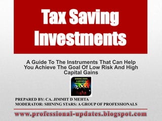 Tax Saving
Investments
A Guide To The Instruments That Can Help
You Achieve The Goal Of Low Risk And High
Capital Gains

PREPARED BY: CA. JIMMIT D MEHTA
MODERATOR: SHINING STARS: A GROUP OF PROFESSIONALS

 