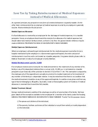 Tax Planning Guide by IndianTaxUpdates.com Page 1
Save Tax by Taking Reimbursement of Medical Expenses
instead of Medical Allowance.
As a general principle, any perquisite in one form of a medical allowance is typically taxable. On the
other hand, reimbursement by an employer of medical expenses incurred by an employee is generally
tax-free. Read on below for the full picture
Medical Expenses Allowance
If a fixed allowance is received by an employee for the discharge of medical expenses, it is a taxable
perquisite. Hence, an employee should avoid the receipt of an allowance for medical expenses but
should rather take medical reimbursement, so that it is tax-free. For greater details reference may be
made to MEDICAL TREATMENT IN INDIA OF AN EMPLOYEE'S FAMILY MEMBER.
Medical Expenses: Reimbursement
Where an employee is allowed to get reimbursement for the medical expenses incurred by him at a
hospital maintained by the employer or a Government approved hospital, the entire amount of
reimbursement is tax-free and is not treated as a taxable perquisite. For greater details, please refer to
Medical Treatment in India of an Employee's Family Member.
Medical Reimbursement up to Rs. 15,000
If an employee receives some money for his medical treatment or the treatment of any member of his
family or any of his dependant relatives then a sum up to Rs. 15,000 p.a. is not treated as a taxable
perquisite as per Clause (b) of the provision to Section 17 (2) of the I.T. Act. This exemption is enjoyed by
the employee only if the expenditure is actually incurred on his medical treatment or for treatment of
any member of the family or a dependant relative. It may be noted here that there is no condition that
the medical treatment should be at any of the approved hospitals. It could be at any place and from any
type of doctor belonging to Allopathic, Ayurvedic, Unani or Naturopathy system of medicine. If medical
allowance is received then it would be fully taxable.
Medical Treatment Abroad
Foreign medical treatment could be of the employee as well as of any member of his family. We have
given details of the exemption available to the employee for a member of his family under the heading
MEDICAL TREATMENT ABROAD OF AN EMPLOYEE'S FAMILY MEMBER. "Family" for this purpose means:
i) The spouse and children of the individual;
ii) The parents, brothers and sisters of the individual or any of them wholly or mainly dependant
on the individual.
 
