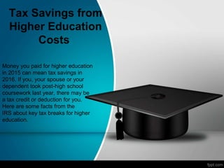 Tax Savings from
Higher Education
Costs
Money you paid for higher education
in 2015 can mean tax savings in
2016. If you, your spouse or your
dependent took post-high school
coursework last year, there may be
a tax credit or deduction for you.
Here are some facts from the
IRS about key tax breaks for higher
education.
 