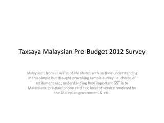 Taxsaya Malaysian Pre-Budget 2012 Survey Malaysians from all walks of life shares with us their understanding in this simple but thought-provoking sample survey i.e. choice of retirement age; understanding how important GST is to Malaysians; pre-paid phone card tax; level of service rendered by the Malaysian government & etc. 