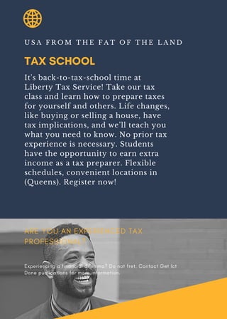 TAX SCHOOL
U S A F R O M T H E F A T O F T H E L A N D
It's back-to-tax-school time at
Liberty Tax Service! Take our tax
class and learn how to prepare taxes
for yourself and others. Life changes,
like buying or selling a house, have
tax implications, and we’ll teach you
what you need to know. No prior tax
experience is necessary. Students
have the opportunity to earn extra
income as a tax preparer. Flexible
schedules, convenient locations in
(Queens). Register now!
ARE YOU AN EXPERIENCED TAX
PROFESSIONAL?
Experiencing a financial dilemma? Do not fret. Contact Get Ict
Done publications for more information.
 