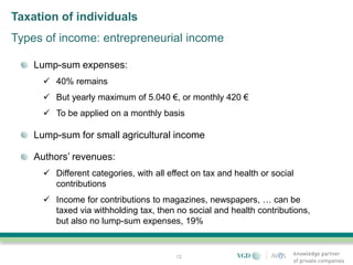 Taxation of individuals
Types of income: entrepreneurial income

    Lump-sum expenses:
       40% remains
       But yearly maximum of 5.040 €, or monthly 420 €
       To be applied on a monthly basis

    Lump-sum for small agricultural income

    Authors’ revenues:
       Different categories, with all effect on tax and health or social
        contributions
       Income for contributions to magazines, newspapers, … can be
        taxed via withholding tax, then no social and health contributions,
        but also no lump-sum expenses, 19%


                                         12
 
