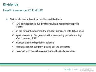 Dividends
Health insurance 2011-2012

    Dividends are subject to health contributions
       10% contribution is due by the individual receiving the profit
        shares
       on the amount exceeding the monthly minimum calculation base
       Applicable on profits generated for accounting periods starting
        after 1 January 2011
       Includes also the liquidation balance
       No obligation for company paying out the dividends
       Combine with overall maximum annual calculation base




                                        16
 