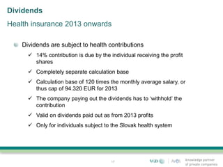Dividends
Health insurance 2013 onwards

    Dividends are subject to health contributions
       14% contribution is due by the individual receiving the profit
        shares
       Completely separate calculation base
       Calculation base of 120 times the monthly average salary, or
        thus cap of 94.320 EUR for 2013
       The company paying out the dividends has to ‘withhold’ the
        contribution
       Valid on dividends paid out as from 2013 profits
       Only for individuals subject to the Slovak health system




                                        17
 