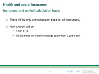 Health and social insurance
Increased and unified calculation basis

    There will be only one calculation basis for all insurances,

    New amount will be:
       3.930 EUR
       Or five-times the monthly average salary from 2 years ago.




                                      20
 