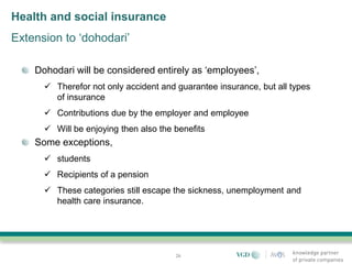 Health and social insurance
Extension to ‘dohodari’

    Dohodari will be considered entirely as ‘employees’,
       Therefor not only accident and guarantee insurance, but all types
        of insurance
       Contributions due by the employer and employee
       Will be enjoying then also the benefits
    Some exceptions,
       students
       Recipients of a pension
       These categories still escape the sickness, unemployment and
        health care insurance.




                                       26
 