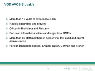 VGD AVOS Slovakia



  More than 10 years of experience in SK
  Rapidly expanding and growing
  Offices in Bratislava and Piestany
  Focus on international clients and larger local SME’s
  More than 60 staff members in accounting, tax, audit and payroll
  administration
  Foreign languages spoken: English, Dutch, German and French




                                  32
 