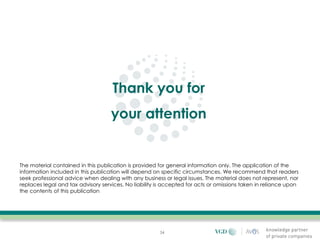 Thank you for
                                    your attention


The material contained in this publication is provided for general information only. The application of the
information included in this publication will depend on specific circumstances. We recommend that readers
seek professional advice when dealing with any business or legal issues. The material does not represent, nor
replaces legal and tax advisory services. No liability is accepted for acts or omissions taken in reliance upon
the contents of this publication




                                                       34
 