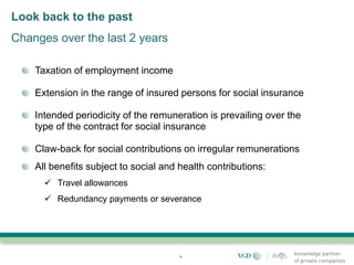 Look back to the past
Changes over the last 2 years

    Taxation of employment income

    Extension in the range of insured persons for social insurance

    Intended periodicity of the remuneration is prevailing over the
    type of the contract for social insurance

    Claw-back for social contributions on irregular remunerations
    All benefits subject to social and health contributions:
       Travel allowances
       Redundancy payments or severance




                                       4
 