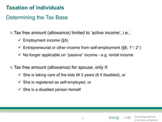 Taxation of individuals
Determining the Tax Base

   Tax free amount (allowance) limited to ‘active income’, i.e.:
      Employment income (§5)
      Entrepreneurial or other income from self-employment (§6, 1°- 2°)
      No longer applicable on “passive” income - e.g. rental income


   Tax free amount (allowance) for spouse, only if:
      She is taking care of the kids till 3 years (6 if disabled), or
      She is registered as self-employed, or
      She is a disabled person herself




                                           8
 