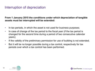12
Interruption of depreciation
From 1 January 2015 the conditions under which depreciation of tangible
assets must be interrupted will be extended:
• In tax periods, in which the asset is not used for business purposes;
• In case of change of the tax period to the fiscal year (if the tax period is
changed for the second time during a period of two consecutive calendar
years);
• If the validity of the preliminary permission for use of building is not extended.
• But it will be no longer possible during a tax control, respectively for tax
periods over which a tax control has been performed.
 