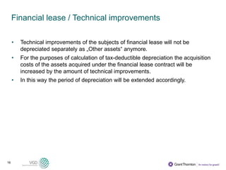 16
Financial lease / Technical improvements
• Technical improvements of the subjects of financial lease will not be
depreciated separately as „Other assets“ anymore.
• For the purposes of calculation of tax-deductible depreciation the acquisition
costs of the assets acquired under the financial lease contract will be
increased by the amount of technical improvements.
• In this way the period of depreciation will be extended accordingly.
 