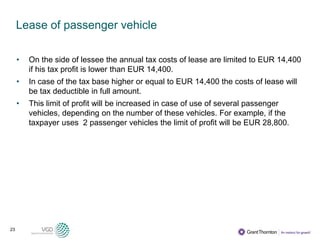 23
Lease of passenger vehicle
• On the side of lessee the annual tax costs of lease are limited to EUR 14,400
if his tax profit is lower than EUR 14,400.
• In case of the tax base higher or equal to EUR 14,400 the costs of lease will
be tax deductible in full amount.
• This limit of profit will be increased in case of use of several passenger
vehicles, depending on the number of these vehicles. For example, if the
taxpayer uses 2 passenger vehicles the limit of profit will be EUR 28,800.
 