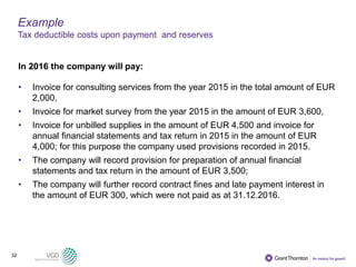 32
Example
Tax deductible costs upon payment and reserves
In 2016 the company will pay:
• Invoice for consulting services from the year 2015 in the total amount of EUR
2,000,
• Invoice for market survey from the year 2015 in the amount of EUR 3,600,
• Invoice for unbilled supplies in the amount of EUR 4,500 and invoice for
annual financial statements and tax return in 2015 in the amount of EUR
4,000; for this purpose the company used provisions recorded in 2015.
• The company will record provision for preparation of annual financial
statements and tax return in the amount of EUR 3,500;
• The company will further record contract fines and late payment interest in
the amount of EUR 300, which were not paid as at 31.12.2016.
 