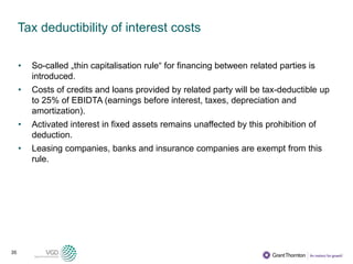 35
Tax deductibility of interest costs
• So-called „thin capitalisation rule“ for financing between related parties is
introduced.
• Costs of credits and loans provided by related party will be tax-deductible up
to 25% of EBIDTA (earnings before interest, taxes, depreciation and
amortization).
• Activated interest in fixed assets remains unaffected by this prohibition of
deduction.
• Leasing companies, banks and insurance companies are exempt from this
rule.
 