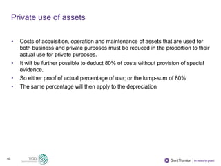 40
Private use of assets
• Costs of acquisition, operation and maintenance of assets that are used for
both business and private purposes must be reduced in the proportion to their
actual use for private purposes.
• It will be further possible to deduct 80% of costs without provision of special
evidence.
• So either proof of actual percentage of use; or the lump-sum of 80%
• The same percentage will then apply to the depreciation
 