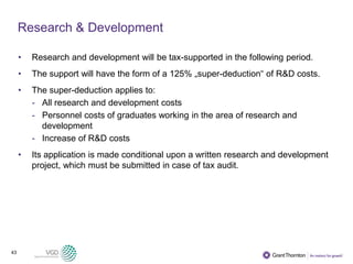 43
Research & Development
• Research and development will be tax-supported in the following period.
• The support will have the form of a 125% „super-deduction“ of R&D costs.
• The super-deduction applies to:
- All research and development costs
- Personnel costs of graduates working in the area of research and
development
- Increase of R&D costs
• Its application is made conditional upon a written research and development
project, which must be submitted in case of tax audit.
 
