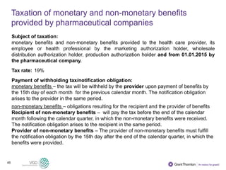 45
Taxation of monetary and non-monetary benefits
provided by pharmaceutical companies
Subject of taxation:
monetary benefits and non-monetary benefits provided to the health care provider, its
employee or health professional by the marketing authorization holder, wholesale
distribution authorization holder, production authorization holder and from 01.01.2015 by
the pharmaceutical company.
Tax rate: 19%
Payment of withholding tax/notification obligation:
monetary benefits – the tax will be withheld by the provider upon payment of benefits by
the 15th day of each month for the previous calendar month. The notification obligation
arises to the provider in the same period.
non-monetary benefits – obligations resulting for the recipient and the provider of benefits
Recipient of non-monetary benefits – will pay the tax before the end of the calendar
month following the calendar quarter, in which the non-monetary benefits were received.
The notification obligation arises to the recipient in the same period.
Provider of non-monetary benefits – The provider of non-monetary benefits must fulfill
the notification obligation by the 15th day after the end of the calendar quarter, in which the
benefits were provided.
 