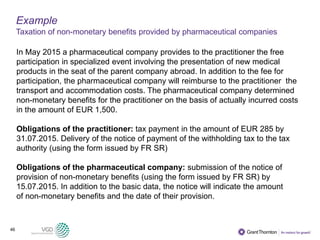 46
Example
Taxation of non-monetary benefits provided by pharmaceutical companies
In May 2015 a pharmaceutical company provides to the practitioner the free
participation in specialized event involving the presentation of new medical
products in the seat of the parent company abroad. In addition to the fee for
participation, the pharmaceutical company will reimburse to the practitioner the
transport and accommodation costs. The pharmaceutical company determined
non-monetary benefits for the practitioner on the basis of actually incurred costs
in the amount of EUR 1,500.
Obligations of the practitioner: tax payment in the amount of EUR 285 by
31.07.2015. Delivery of the notice of payment of the withholding tax to the tax
authority (using the form issued by FR SR)
Obligations of the pharmaceutical company: submission of the notice of
provision of non-monetary benefits (using the form issued by FR SR) by
15.07.2015. In addition to the basic data, the notice will indicate the amount
of non-monetary benefits and the date of their provision.
 
