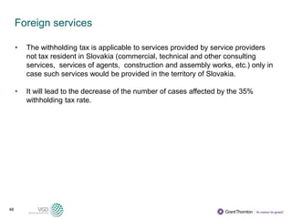 48
Foreign services
• The withholding tax is applicable to services provided by service providers
not tax resident in Slovakia (commercial, technical and other consulting
services, services of agents, construction and assembly works, etc.) only in
case such services would be provided in the territory of Slovakia.
• It will lead to the decrease of the number of cases affected by the 35%
withholding tax rate.
 