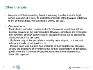 50
Other changes
• Member contributions arising from the voluntary membership of a legal
person established in order to protect the interests of the taxpayer in total up
to 5% of the tax base, with a ceiling of 30,000 per year.
• Obsolete stocks
The inclusion in the tax base is limited for the cost of inventories at their
disposal because of the expiration date. However, conditions are introduced,
after fulfilment of which can the cost of liquidated stocks still be considered
tax deductible, if the tax payer:
- Until the expiry of that period demonstrably takes steps to promote their
sale by gradually reducing prices, or
- Delivers such food supplies free of charge to the Food Bank of Slovakia.
Equally the discarding of inventories due to their classification as dangerous
goods under the Consumer Protection Act will not be considered a tax
deductible expense.
 