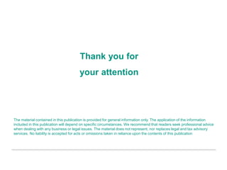 Thank you for
your attention
The material contained in this publication is provided for general information only. The application of the information
included in this publication will depend on specific circumstances. We recommend that readers seek professional advice
when dealing with any business or legal issues. The material does not represent, nor replaces legal and tax advisory
services. No liability is accepted for acts or omissions taken in reliance upon the contents of this publication
 