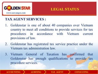 LEGAL STATUS
www.saovangco.com


TAX AGENT SERVICES :
1. Goldenstar is one of about 40 companies over Vietnam
   country to meet all conditions to provide services for tax
   procedures in accordance with Vietnam current
   provisions of law.
2. Goldenstar has registrated tax service practice under the
   Vietnam tax administration law.
3. Vietnam General of Taxation has confirmed that
   Goldenstar has enough qualifications to provide tax
   procedure services.

ACCOUNTING          AUDITING   TAX AGENT        CONSULTING
 