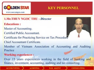 KEY PERSONNEL
 www.saovangco.com


1.Mr.THUY NGOC THU - Director
Educations :
Master of Accounting.
Certified Public Accountant.
Certificate for Practicing Service on Tax Procedure
Chief Accountant Certificate.
Member of Vietnam Association of Accounting and Auditing
Practice
Working experiences :
Over 15 years experiences working in the field of banking and
finance, investment, accounting, auditing and tax consulting.
 ACCOUNTING          AUDITING   TAX AGENT      CONSULTING
 