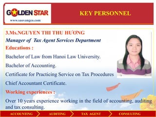 KEY PERSONNEL
  www.saovangco.com


3.Ms.NGUYEN THI THU HƯƠNG
Manager of Tax Agent Services Department
Educations :
Bachelor of Law from Hanoi Law University.
Bachelor of Accounting.
Certificate for Practicing Service on Tax Procedures
Chief Accountant Certificate.
Working experiences :
Over 10 years experience working in the field of accounting, auditing
and tax consulting.
  ACCOUNTING          AUDITING      TAX AGENT          CONSULTING
 
