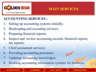 MAIN SERVICES
  www.saovangco.com


ACCOUNTING SERVICES :
1. Setting up accounting systems initially;
2. Bookeeping and accouting services;
3. Preparing financial reports;
4. Inspect and review accounting records, financial reports,
   tax reports;
5. Chief accountant services;
6. Providing accounting personnel;
7. Updating accounting knowledges;
8. Building accounting information systems for business.
 ACCOUNTING           AUDITING   TAX AGENT       CONSULTING
 