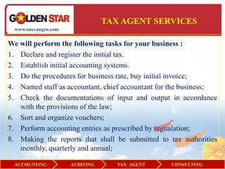 TAX AGENT SERVICES
  www.saovangco.com


We will perform the following tasks for your business :
1. Declare and register the initial tax.
2. Establish initial accounting systems.
3. Do the procedures for business rate, buy initial invoice;
4. Named staff as accountant, chief accountant for the business;
5. Check the documentations of input and output in accordance
   with the provisions of the law;
6. Sort and organize vouchers;
7. Perform accounting entries as prescribed by regualation;
8. Making the reports that shall be submitted to tax authorities
   monthly, quarterly and annual;

  ACCOUNTING          AUDITING      TAX AGENT     CONSULTING
 