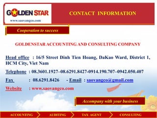 CONTACT INFORMATION
  www.saovangco.com

      Cooperation to success


      GOLDENSTAR ACCOUNTING AND CONSULTING COMPANY


Head office : 16/5 Street Dinh Tien Hoang, DaKao Ward, District 1,
HCM City, Viet Nam
Telephone : 08.3601.1927–08.6291.8427-0914.190.707–0942.050.407
Fax         : 08.6291.8426        - Email : saovangco@gmail.com
Website     : www.saovangco.com

                                        Accompany with your business


  ACCOUNTING           AUDITING         TAX AGENT         CONSULTING
 