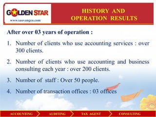 HISTORY AND
 www.saovangco.com              OPERATION RESULTS

After over 03 years of operation :
1. Number of clients who use accounting services : over
   300 clients.
2. Number of clients who use accounting and business
   consulting each year : over 200 clients.
3. Number of staff : Over 50 people.
4. Number of transaction offices : 03 offices


 ACCOUNTING          AUDITING     TAX AGENT     CONSULTING
 