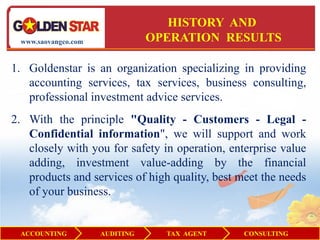 HISTORY AND
 www.saovangco.com              OPERATION RESULTS

1. Goldenstar is an organization specializing in providing
   accounting services, tax services, business consulting,
   professional investment advice services.
2. With the principle "Quality - Customers - Legal -
   Confidential information", we will support and work
   closely with you for safety in operation, enterprise value
   adding, investment value-adding by the financial
   products and services of high quality, best meet the needs
   of your business.


 ACCOUNTING          AUDITING     TAX AGENT     CONSULTING
 