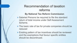 Recommendation of taxation
reforms
By National Tax Reform Commission
 Salaried Persons be required to file the standard
return of total income under Self Assessment
Scheme.
 The basic rate of tax for private companies should be
reduced
 Existing pattern of tax incentives should be reviewed
and the exemptions that favour specific entities
should be discontinued.
 