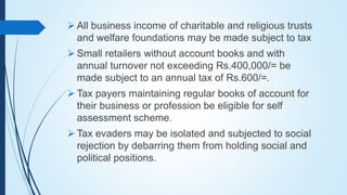  All business income of charitable and religious trusts
and welfare foundations may be made subject to tax
 Small retailers without account books and with
annual turnover not exceeding Rs.400,000/= be
made subject to an annual tax of Rs.600/=.
 Tax payers maintaining regular books of account for
their business or profession be eligible for self
assessment scheme.
 Tax evaders may be isolated and subjected to social
rejection by debarring them from holding social and
political positions.
 