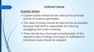 Indirect taxes
Custom duties
 Custom duties should not be used as the principal
source of revenue generation
 The rates of duties should be kept as low as possible
because high tariff is responsible for inducing
smuggling and under-invoicing.
 There should be a thorough re-examination of the
standard rates of rebate and issue of notification in
individual cases should be stopped.
 
