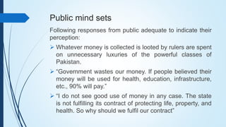 Public mind sets
Following responses from public adequate to indicate their
perception:
 Whatever money is collected is looted by rulers are spent
on unnecessary luxuries of the powerful classes of
Pakistan.
 “Government wastes our money. If people believed their
money will be used for health, education, infrastructure,
etc., 90% will pay.”
 “I do not see good use of money in any case. The state
is not fulfilling its contract of protecting life, property, and
health. So why should we fulfil our contract”
 